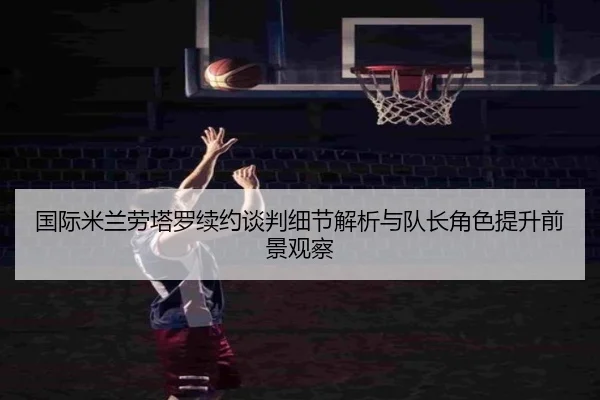 国际米兰劳塔罗续约谈判细节解析与队长角色提升前景观察