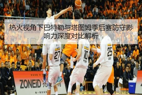 热火视角下巴特勒与塔图姆季后赛防守影响力深度对比解析
