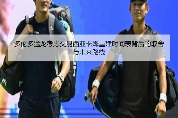 多伦多猛龙考虑交易西亚卡姆重建时间表背后的取舍与未来路线