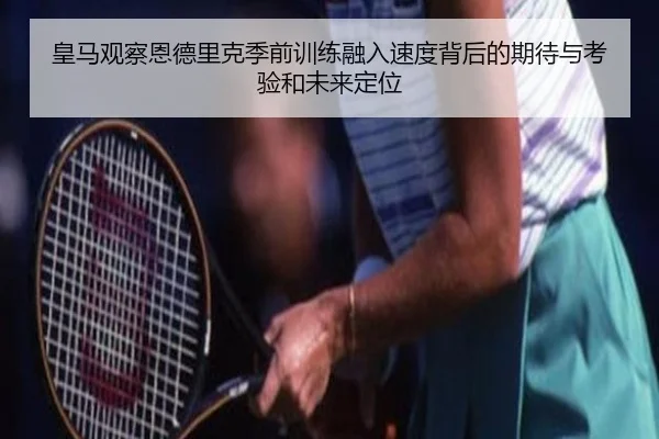 皇马观察恩德里克季前训练融入速度背后的期待与考验和未来定位