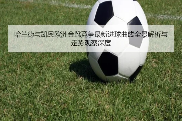 哈兰德与凯恩欧洲金靴竞争最新进球曲线全景解析与走势观察深度