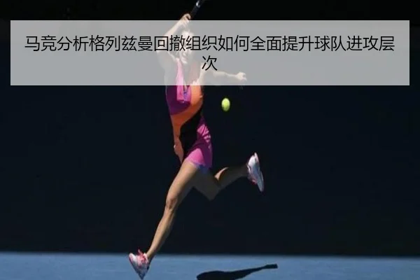 马竞分析格列兹曼回撤组织如何全面提升球队进攻层次