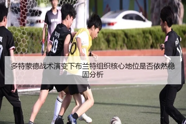 多特蒙德战术演变下布兰特组织核心地位是否依然稳固分析