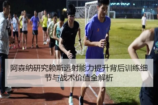 阿森纳研究赖斯远射能力提升背后训练细节与战术价值全解析