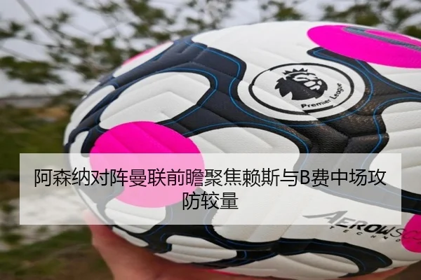 阿森纳对阵曼联前瞻聚焦赖斯与B费中场攻防较量