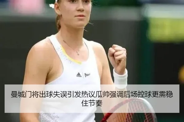 曼城门将出球失误引发热议瓜帅强调后场控球更需稳住节奏