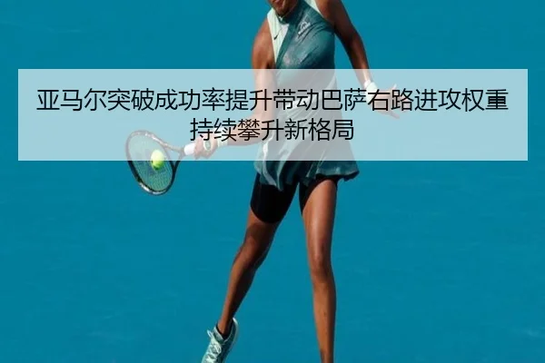 亚马尔突破成功率提升带动巴萨右路进攻权重持续攀升新格局