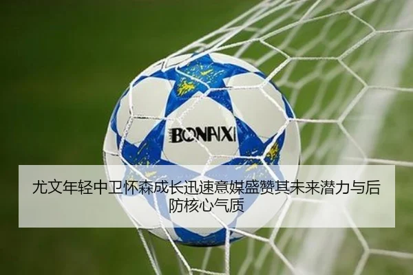 尤文年轻中卫怀森成长迅速意媒盛赞其未来潜力与后防核心气质